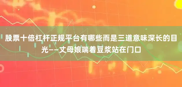 股票十倍杠杆正规平台有哪些而是三道意味深长的目光——丈母娘端着豆浆站在门口