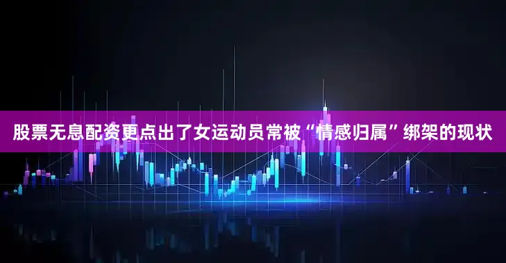 股票无息配资更点出了女运动员常被“情感归属”绑架的现状